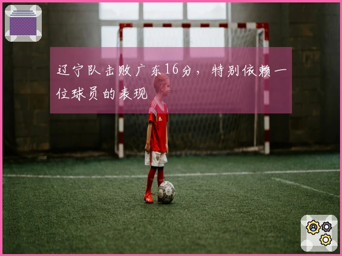 辽宁队击败广东16分，特别依赖一位球员的表现