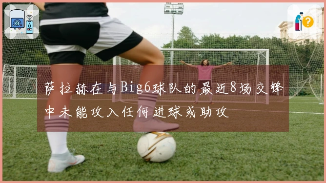 萨拉赫在与Big6球队的最近8场交锋中未能攻入任何进球或助攻