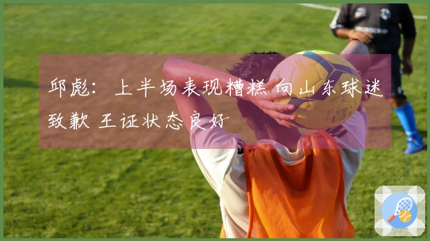 邱彪：上半场表现糟糕 向山东球迷致歉 王证状态良好