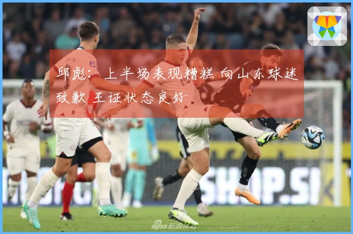 邱彪：上半场表现糟糕 向山东球迷致歉 王证状态良好