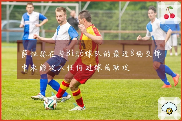萨拉赫在与Big6球队的最近8场交锋中未能攻入任何进球或助攻