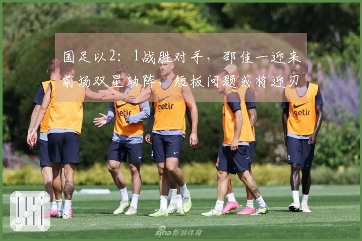 国足以2：1战胜对手，邵佳一迎来前场双星助阵，短板问题或将迎刃而解