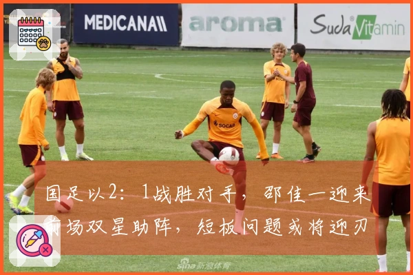 国足以2：1战胜对手，邵佳一迎来前场双星助阵，短板问题或将迎刃而解